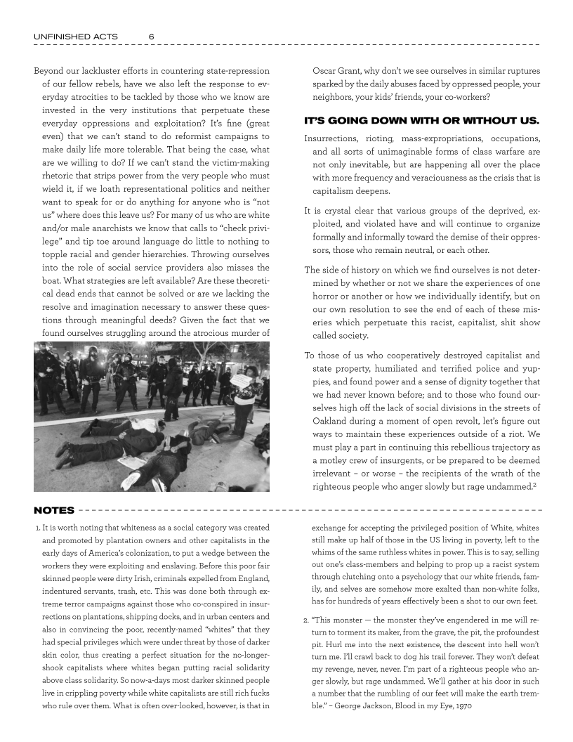 UNFINISHED ACTS

 

Beyond our lackluster efforts in countering state-repression
of our fellow rebels, have we also left the response to ev-
cexyday atrocities to be tackled by those who we know are
invested in the very institutions that perpetuate these
everyday oppressions and exploitation? It’s fine (great
even) that we can't stand to do reformist campaigns to
make daily life more tolerable. That being the case, what
are we willing to do? If we can't stand the victim-making
rhetoric that strips power from the very people who must
‘wield it, if we loath representational politics and neither
want to speak for or do anything for anyone who is “not
us” where does this leave us? For many of us who are white
and/or male anarchists we know that calls to “check privi
lege” and tip toe around language do little to nothing to
topple racial and gender hierarchies. Throwing ourselves
into the role of social service providers also misses the
boat. What strategies are left available? Are these theoreti
ccal dead ends that cannot be solved or are we lacking the

resolve and imagination necessary to answer these ques:

tions through meaningful deeds? Given the fact that we
found ourselves struggling around the atrocious murder of

   

 

1. It is worth noting that whiteness asa social category was created
and promoted by plantation owners and other capitalists in the
‘early days of America's colonization, to put a wedge between the

‘workers they were exploiting and enslaving, Before this poor fair

skinned people were dirty Irish, criminals expelled from England,
indentured servants, rach, ete. This was done both through ex-
‘treme terror campaigns against those who co-conspired in insur
rections on plantations, shipping docks, and in urban centers and
also in convincing the poor, recently-named “whites” that they
had special privileges which were under threat by those of darker
skin color, thus ereating perfect situation for the nolonger-
shook capitalists where whites began putting racial solidarity
above class solidarity. So now-a-days most darker skinned people
live in crippling poverty while white capitalists are still rich fucks

‘who rule over them. What is often overlooked, however, is hatin

 

Oscar Grant, why don’t we see ourselves in similar ruptures
sparked by the daily abuses faced by oppressed people, your
neighbors, your kids’ friends, your co-workers?

IT’S GOING DOWN WITH OR WITHOUT US.

Insumrections, rioting, mass-expropriations, occupations,
and all sorts of unimaginable forms of class warfare are
not only inevitable, but are happening all over the place
with more frequency and veraciousness as the crisis that is
capitalism deepens.

It is crystal clear that various groups of the deprived, ex-
ploited, and violated have and will continue to organize
formally and informally toward the demise of their oppres-
sors, those who remain neutral, or each other.

The side of history on which we find ourselves is not deter-
mined by whether or not we share the experiences of one
horror or another or how we individually identify, but on
our own resolution to see the end of each of these mis-
eries which perpetuate this racist, capitalist, shit show
called society.

To those of us who cooperatively destroyed capitalist and
state property, humiliated and terrified police and yup-
pies, and found power and a sense of dignity together that,
‘we had never known before; and to those who found our-
selves high off the lack of social divisions in the streets of
Oakland during a moment of open revolt, let’s figure out
‘ways to maintain these experiences outside of a riot. We
must play a part in continuing this rebellious trajectory as
a motley crew of insurgents, or be prepared to be deemed
irrelevant - or worse - the recipients of the wrath of the
righteous people who anger slowly but rage undammed?

 

 

 

 

 

 

‘exchange for accepting the privileged position of White, whites
still make up half of those in the US living in poverty left to the
‘whims of the same ruthless whites in power. This is to say, selling
‘out one’s class-members and helping to prop up a racist system
‘through clutching onto a psychology that our white friends, fam

ily, and selves are somehow more exalted than non-white folks,
hhas for hundreds of years effectively been a shot to our own feet

2."This monster ~ the monster they've engendered in me will re-

‘turn to torment its maker, from the grave, the pit, the profoundest
pit, Hurl me into the next existence, the descent into hell vont
‘turn me. Ill crawl back to dog his tral forever, They won't defeat
my revenge, never, never. I'm part ofa righteous people who an-
get slowly, but rage undammed, We'll gather at his door in such
a number that the rumbling of our feet will make the earth trem-
ble.” ~ George Jackson, Blood in my Eye, 1970
